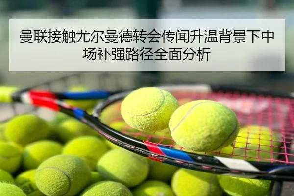 曼联接触尤尔曼德转会传闻升温背景下中场补强路径全面分析