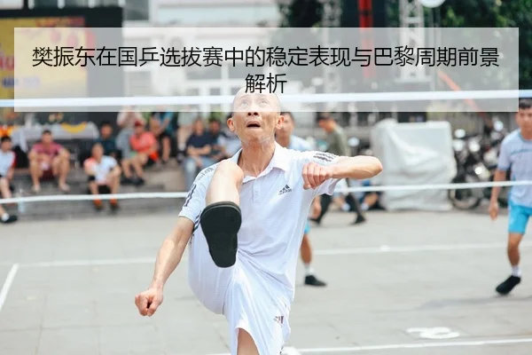 樊振东在国乒选拔赛中的稳定表现与巴黎周期前景解析