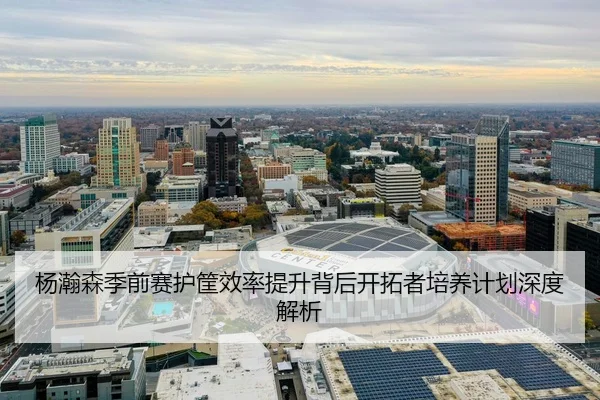 杨瀚森季前赛护筐效率提升背后开拓者培养计划深度解析